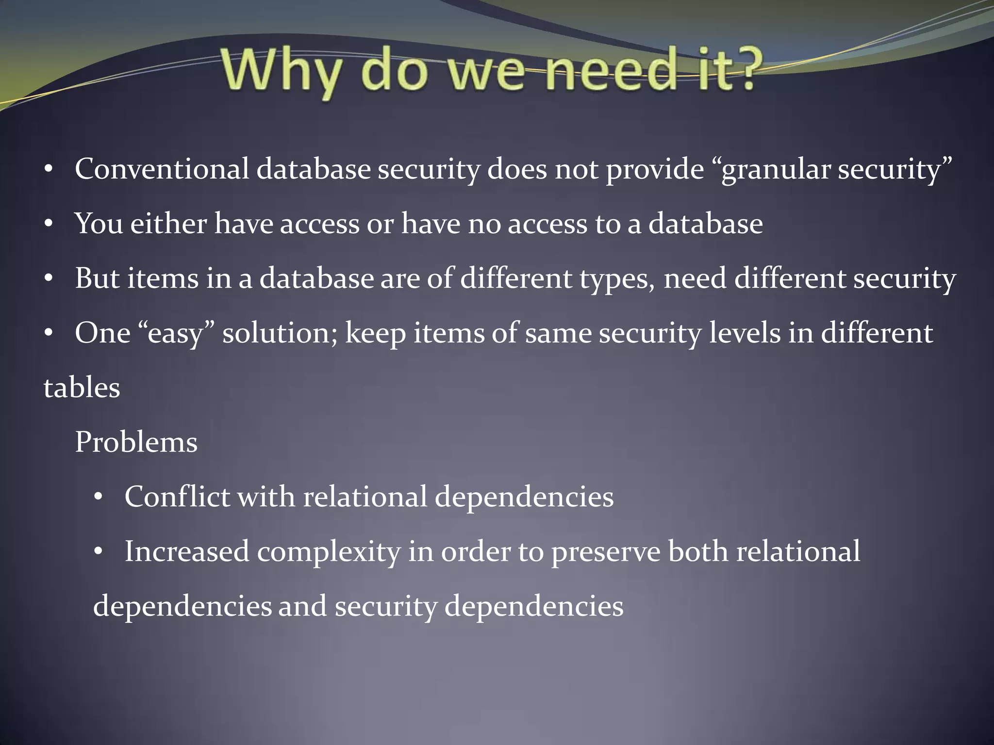 • Conventional database security does not provide “granular security”
• You either have access or have no access to a database
• But items in a database are of different types, need different security
• One “easy” solution; keep items of same security levels in different
tables
Problems
• Conflict with relational dependencies
• Increased complexity in order to preserve both relational
dependencies and security dependencies
 