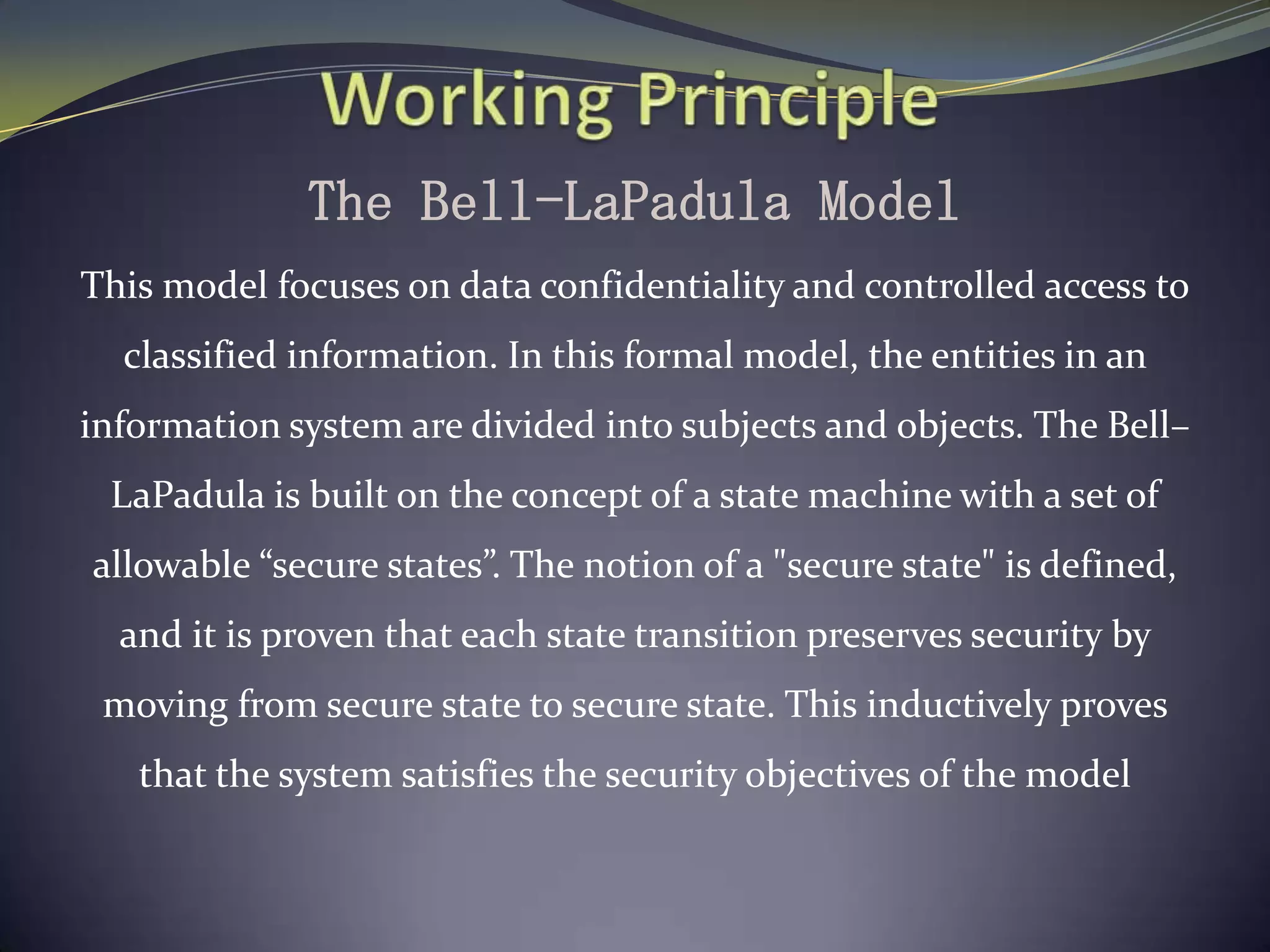 The Bell-LaPadula Model
This model focuses on data confidentiality and controlled access to
classified information. In this formal model, the entities in an
information system are divided into subjects and objects. The Bell–
LaPadula is built on the concept of a state machine with a set of
allowable “secure states”. The notion of a "secure state" is defined,
and it is proven that each state transition preserves security by
moving from secure state to secure state. This inductively proves
that the system satisfies the security objectives of the model
 