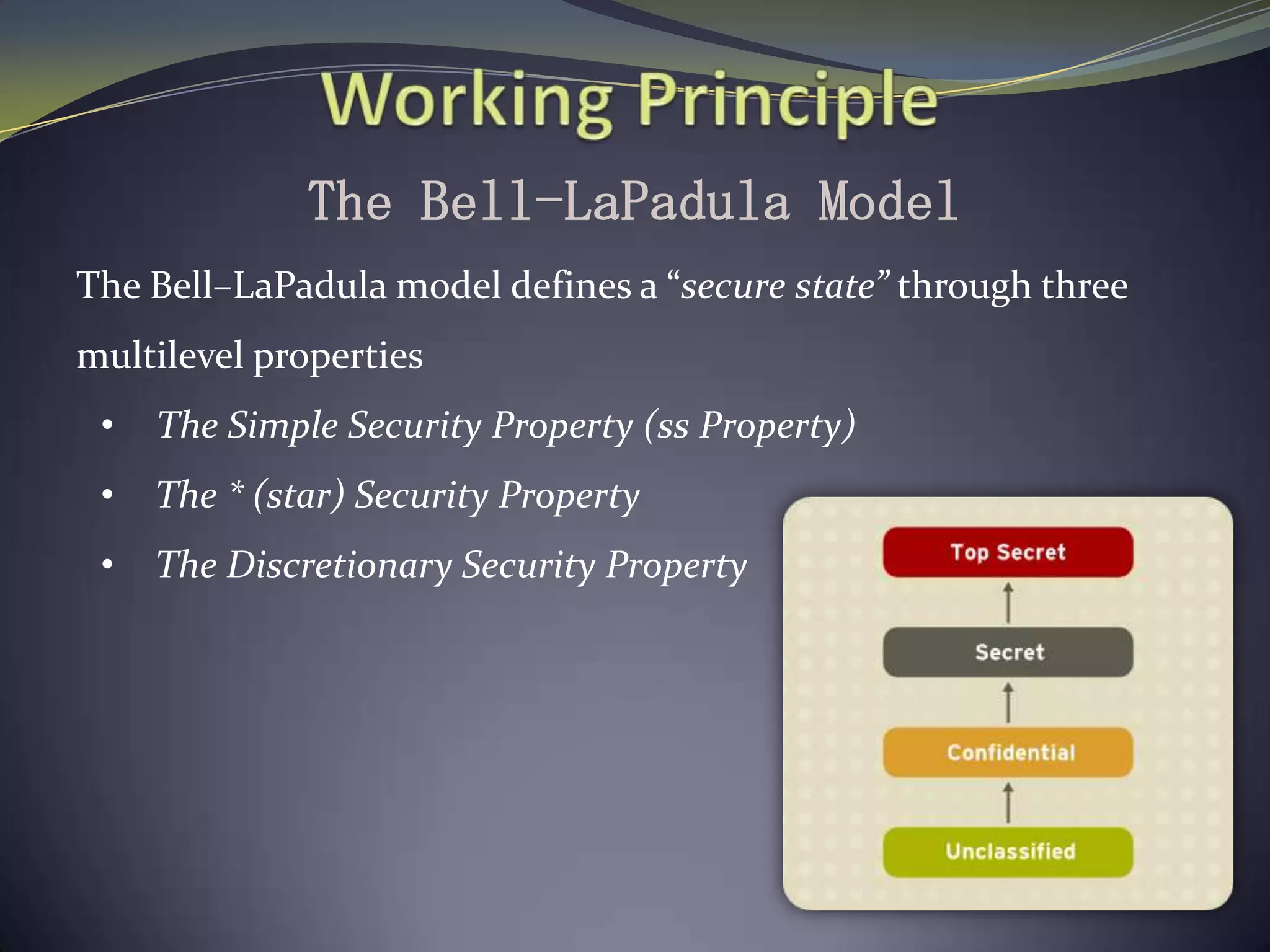 The Bell-LaPadula Model
The Bell–LaPadula model defines a “secure state” through three
multilevel properties
• The Simple Security Property (ss Property)
• The * (star) Security Property
• The Discretionary Security Property
 