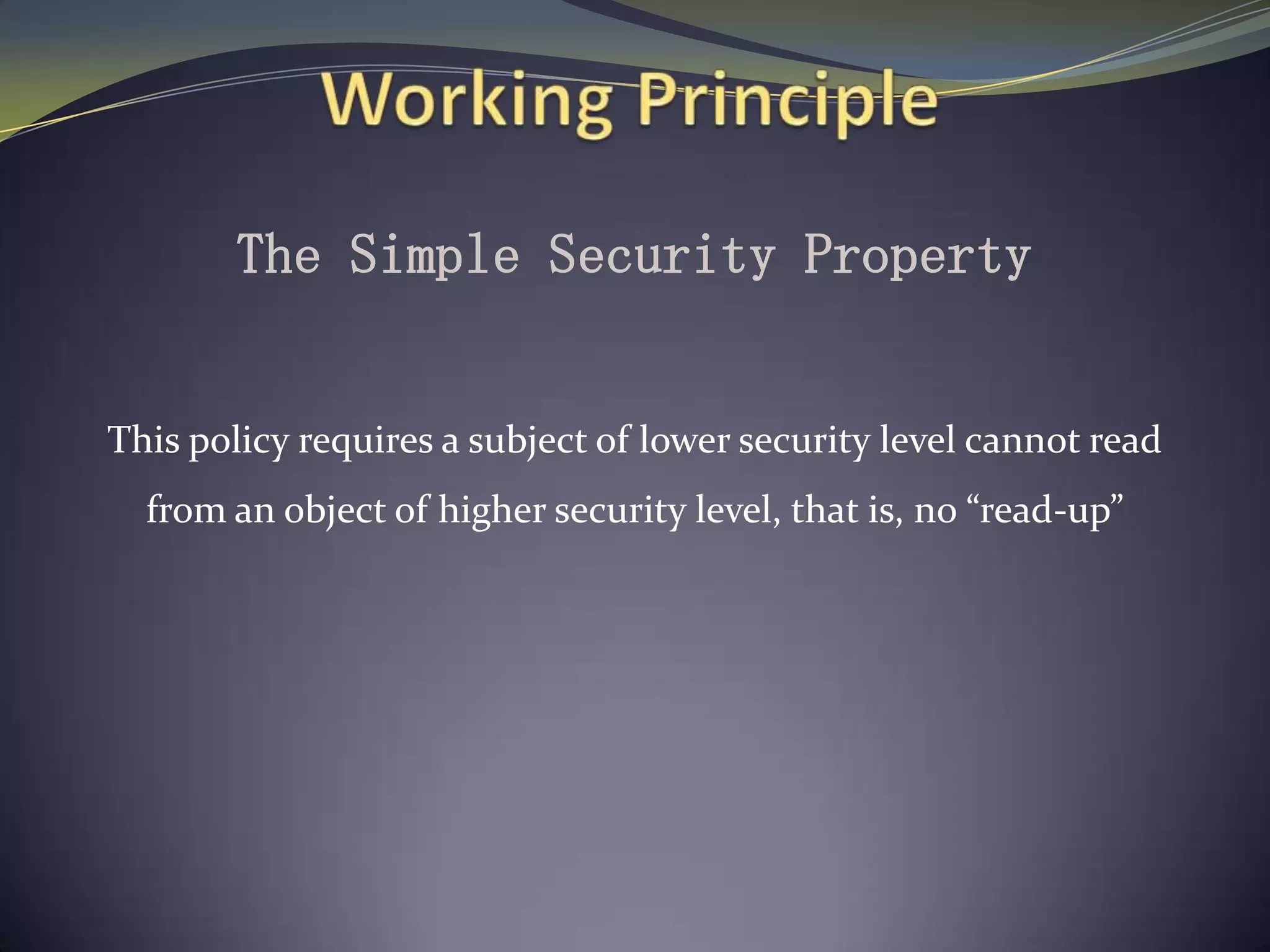 The Simple Security Property
This policy requires a subject of lower security level cannot read
from an object of higher security level, that is, no “read-up”
 
