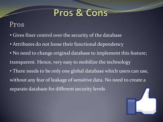 Pros
• Gives finer control over the security of the database
• Attributes do not loose their functional dependency
• No need to change original database to implement this feature;
transparent. Hence, very easy to mobilize the technology
• There needs to be only one global database which users can use,
without any fear of leakage of sensitive data. No need to create a
separate database for different security levels
 