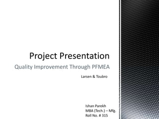 Quality Improvement Through PFMEA
Larsen & Toubro
Ishan Parekh
MBA (Tech.) – Mfg.
Roll No. # 315
 