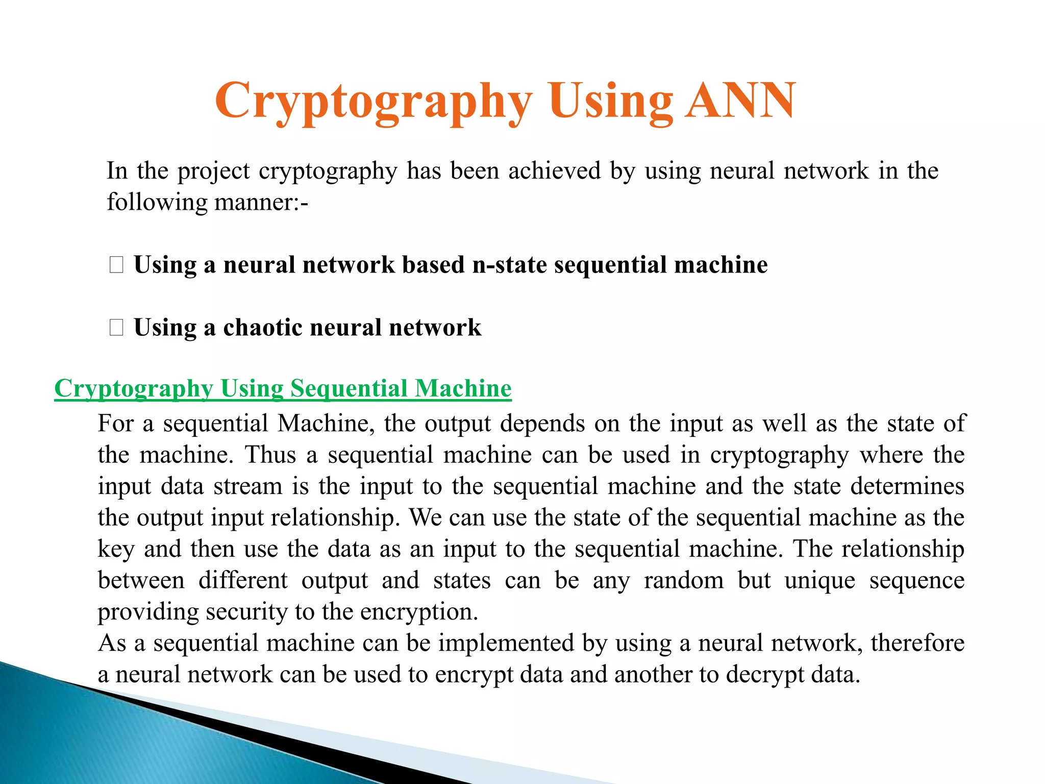 Cryptography Using ANN
In the project cryptography has been achieved by using neural network in the
following manner:-

Using a neural network based n-state sequential machine
Using a chaotic neural network
Cryptography Using Sequential Machine
For a sequential Machine, the output depends on the input as well as the state of
the machine. Thus a sequential machine can be used in cryptography where the
input data stream is the input to the sequential machine and the state determines
the output input relationship. We can use the state of the sequential machine as the
key and then use the data as an input to the sequential machine. The relationship
between different output and states can be any random but unique sequence
providing security to the encryption.
As a sequential machine can be implemented by using a neural network, therefore
a neural network can be used to encrypt data and another to decrypt data.

 