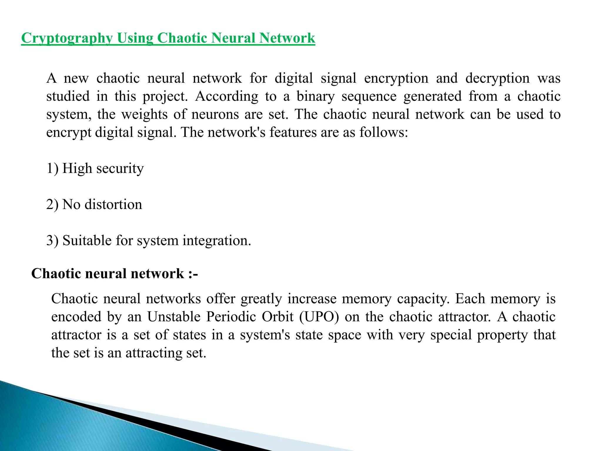 Cryptography Using Chaotic Neural Network
A new chaotic neural network for digital signal encryption and decryption was
studied in this project. According to a binary sequence generated from a chaotic
system, the weights of neurons are set. The chaotic neural network can be used to
encrypt digital signal. The network's features are as follows:
1) High security
2) No distortion
3) Suitable for system integration.
Chaotic neural network :Chaotic neural networks offer greatly increase memory capacity. Each memory is
encoded by an Unstable Periodic Orbit (UPO) on the chaotic attractor. A chaotic
attractor is a set of states in a system's state space with very special property that
the set is an attracting set.

 