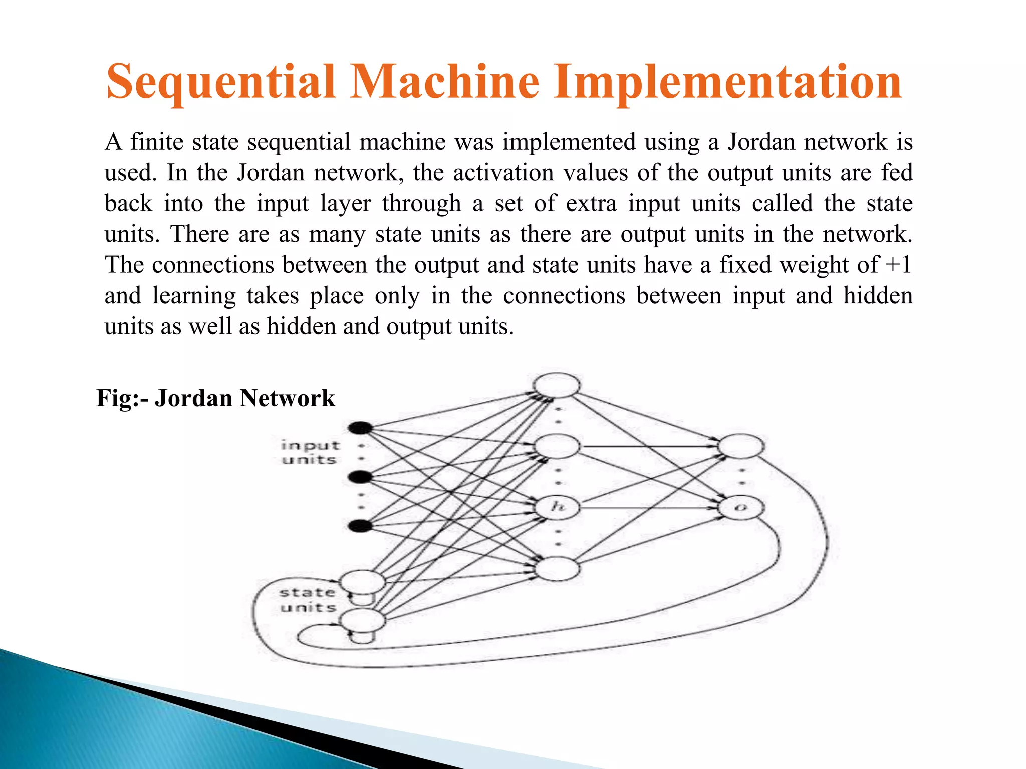 Sequential Machine Implementation
A finite state sequential machine was implemented using a Jordan network is
used. In the Jordan network, the activation values of the output units are fed
back into the input layer through a set of extra input units called the state
units. There are as many state units as there are output units in the network.
The connections between the output and state units have a fixed weight of +1
and learning takes place only in the connections between input and hidden
units as well as hidden and output units.
Fig:- Jordan Network

 