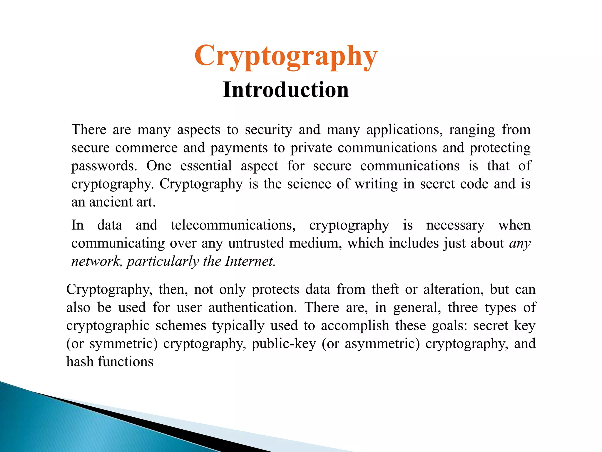 Cryptography
Introduction
There are many aspects to security and many applications, ranging from
secure commerce and payments to private communications and protecting
passwords. One essential aspect for secure communications is that of
cryptography. Cryptography is the science of writing in secret code and is
an ancient art.
In data and telecommunications, cryptography is necessary when
communicating over any untrusted medium, which includes just about any
network, particularly the Internet.
Cryptography, then, not only protects data from theft or alteration, but can
also be used for user authentication. There are, in general, three types of
cryptographic schemes typically used to accomplish these goals: secret key
(or symmetric) cryptography, public-key (or asymmetric) cryptography, and
hash functions

 