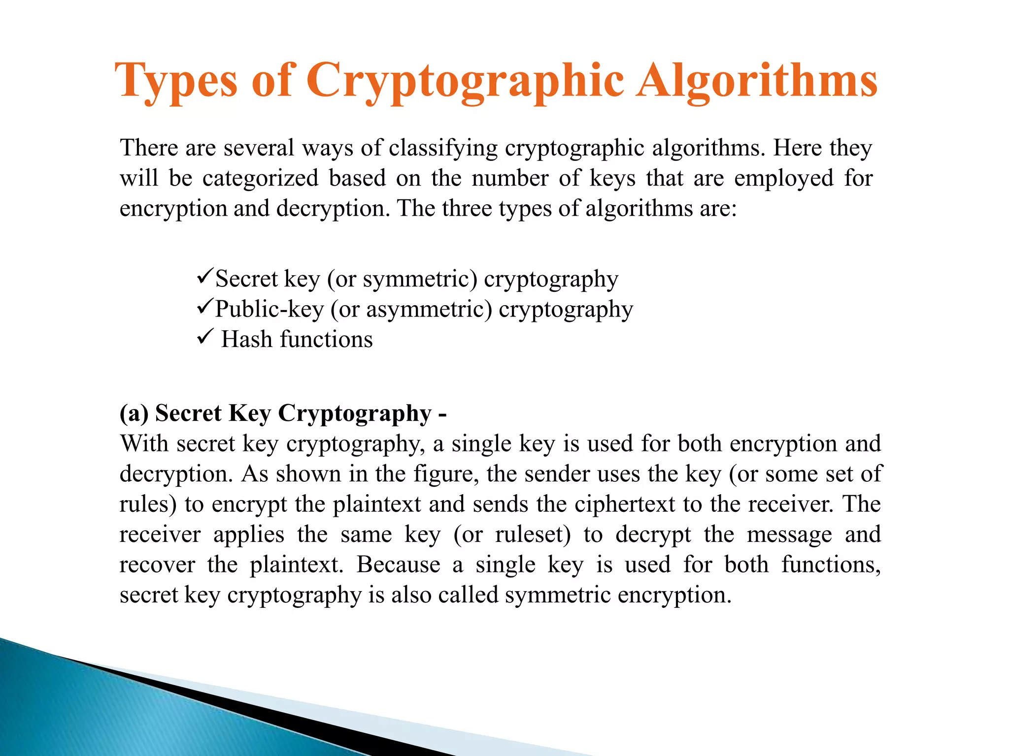 Types of Cryptographic Algorithms
There are several ways of classifying cryptographic algorithms. Here they
will be categorized based on the number of keys that are employed for
encryption and decryption. The three types of algorithms are:
Secret key (or symmetric) cryptography
Public-key (or asymmetric) cryptography
 Hash functions
(a) Secret Key Cryptography With secret key cryptography, a single key is used for both encryption and
decryption. As shown in the figure, the sender uses the key (or some set of
rules) to encrypt the plaintext and sends the ciphertext to the receiver. The
receiver applies the same key (or ruleset) to decrypt the message and
recover the plaintext. Because a single key is used for both functions,
secret key cryptography is also called symmetric encryption.

 
