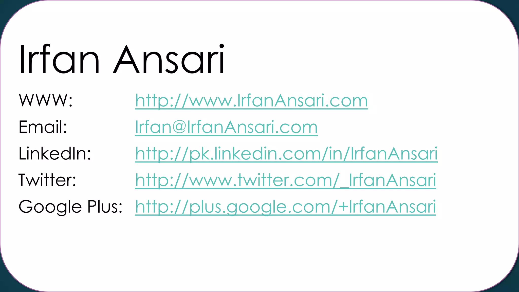 Irfan Ansari
WWW:

http://www.IrfanAnsari.com

Email:

Irfan@IrfanAnsari.com

LinkedIn:

http://pk.linkedin.com/in/IrfanAnsari

Twitter:

http://www.twitter.com/_IrfanAnsari

Google Plus: http://plus.google.com/+IrfanAnsari

 