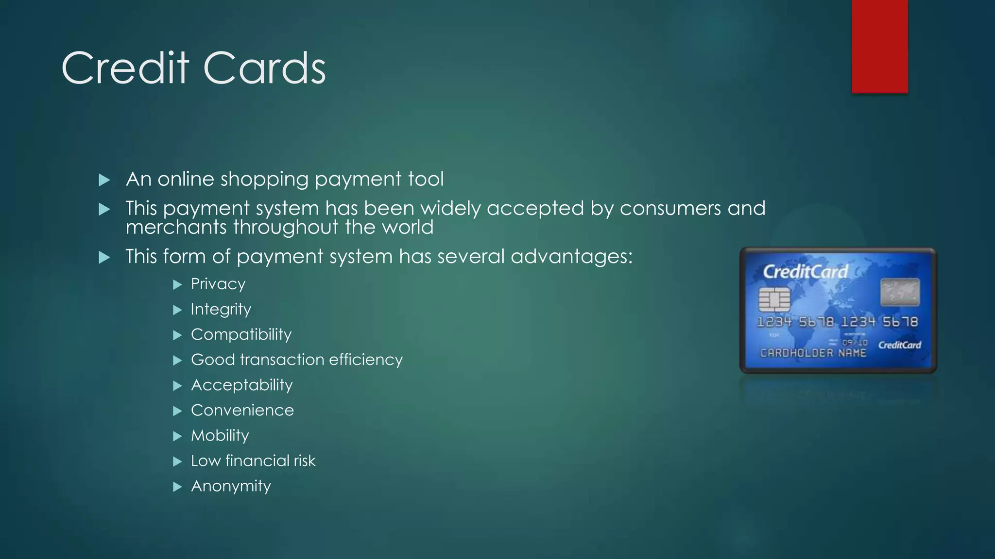 Credit Cards
An online shopping payment tool
 This payment system has been widely accepted by consumers and
merchants throughout the world
 This form of payment system has several advantages:




Privacy



Integrity



Compatibility



Good transaction efficiency



Acceptability



Convenience



Mobility



Low financial risk



Anonymity

 