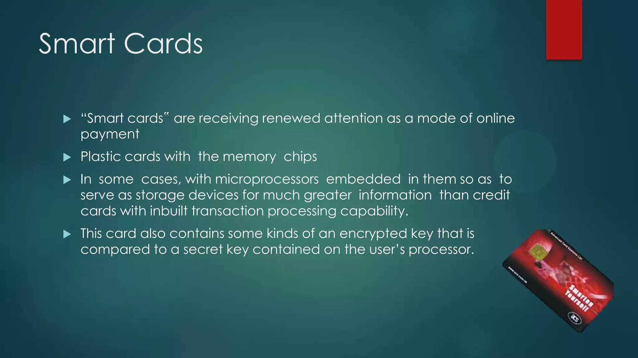 Smart Cards


“Smart cards‟ are receiving renewed attention as a mode of online
payment



Plastic cards with the memory chips



In some cases, with microprocessors embedded in them so as to
serve as storage devices for much greater information than credit
cards with inbuilt transaction processing capability.



This card also contains some kinds of an encrypted key that is
compared to a secret key contained on the user’s processor.

 
