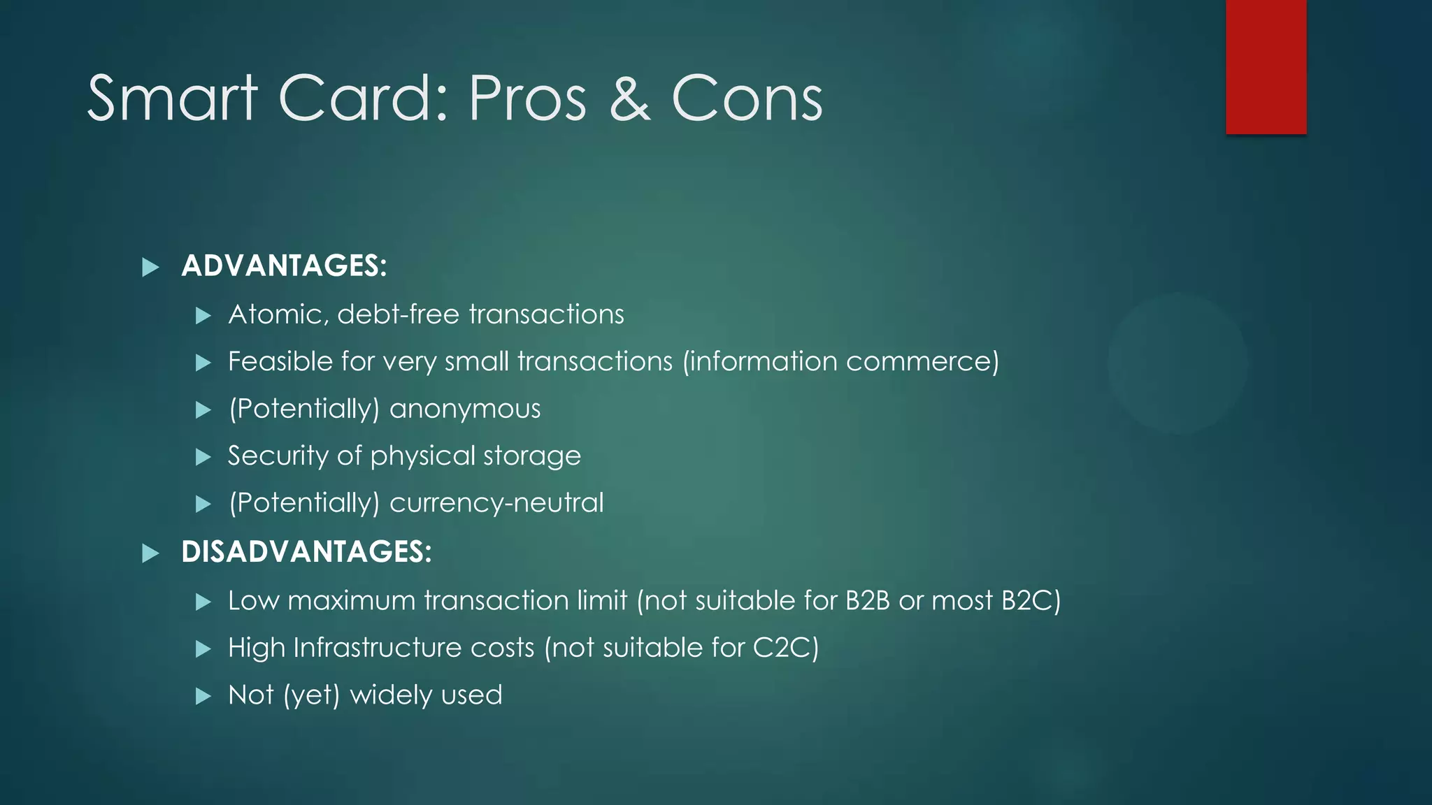 Smart Card: Pros & Cons


ADVANTAGES:



Feasible for very small transactions (information commerce)



(Potentially) anonymous



Security of physical storage





Atomic, debt-free transactions

(Potentially) currency-neutral

DISADVANTAGES:


Low maximum transaction limit (not suitable for B2B or most B2C)



High Infrastructure costs (not suitable for C2C)



Not (yet) widely used

 