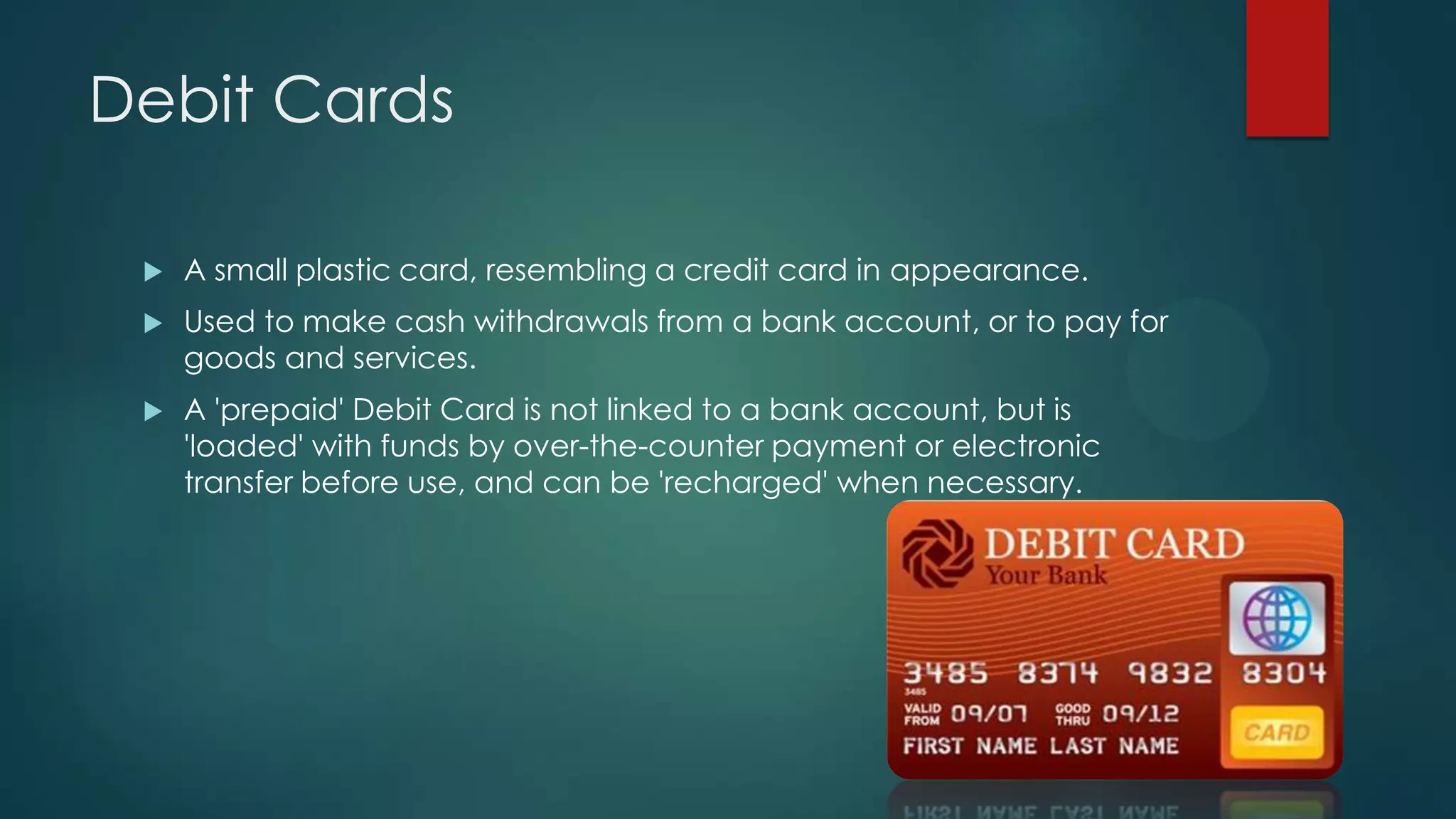 Debit Cards


A small plastic card, resembling a credit card in appearance.



Used to make cash withdrawals from a bank account, or to pay for
goods and services.



A 'prepaid' Debit Card is not linked to a bank account, but is
'loaded' with funds by over-the-counter payment or electronic
transfer before use, and can be 'recharged' when necessary.

 
