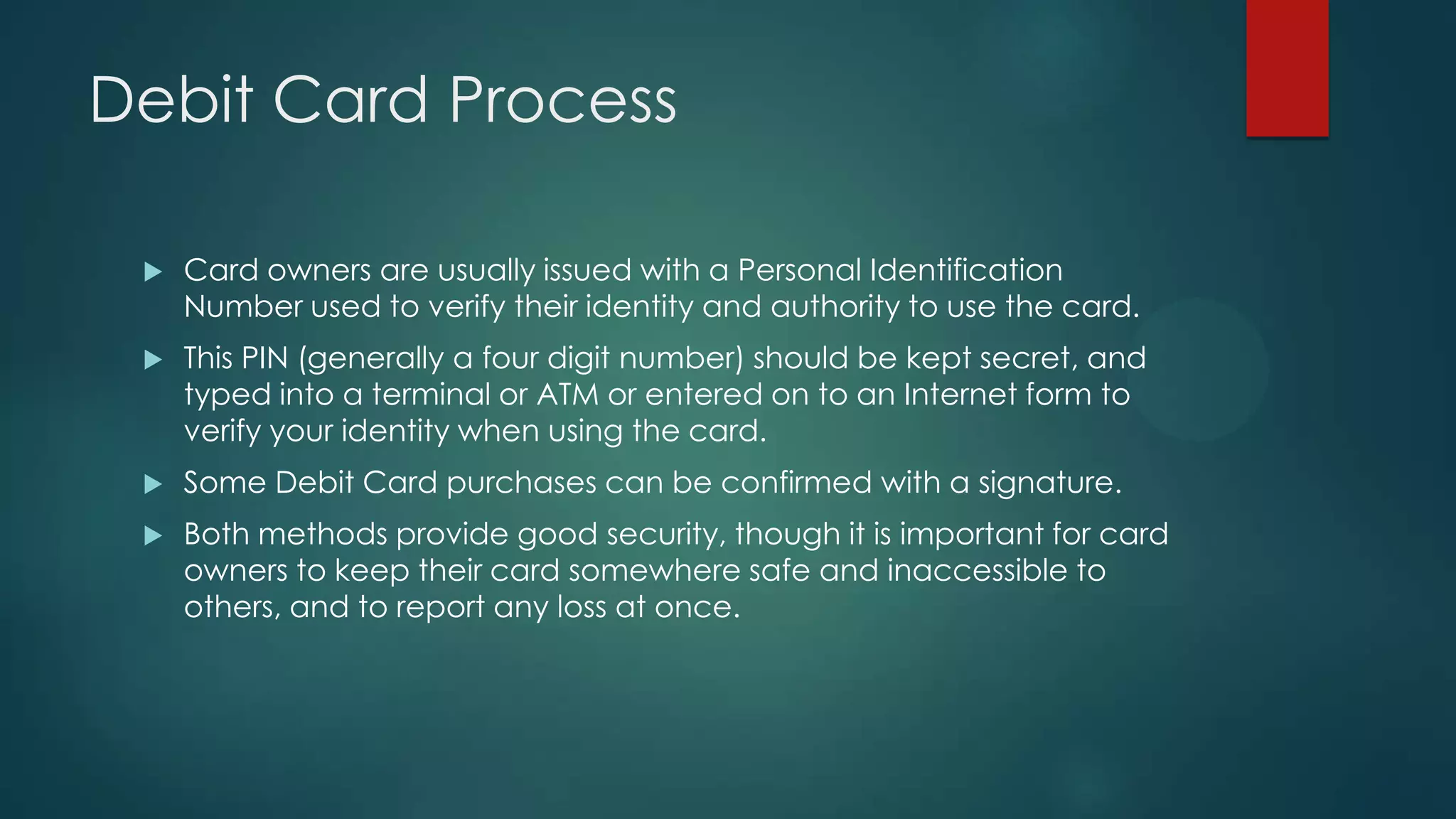 Debit Card Process


Card owners are usually issued with a Personal Identification
Number used to verify their identity and authority to use the card.



This PIN (generally a four digit number) should be kept secret, and
typed into a terminal or ATM or entered on to an Internet form to
verify your identity when using the card.



Some Debit Card purchases can be confirmed with a signature.



Both methods provide good security, though it is important for card
owners to keep their card somewhere safe and inaccessible to
others, and to report any loss at once.

 