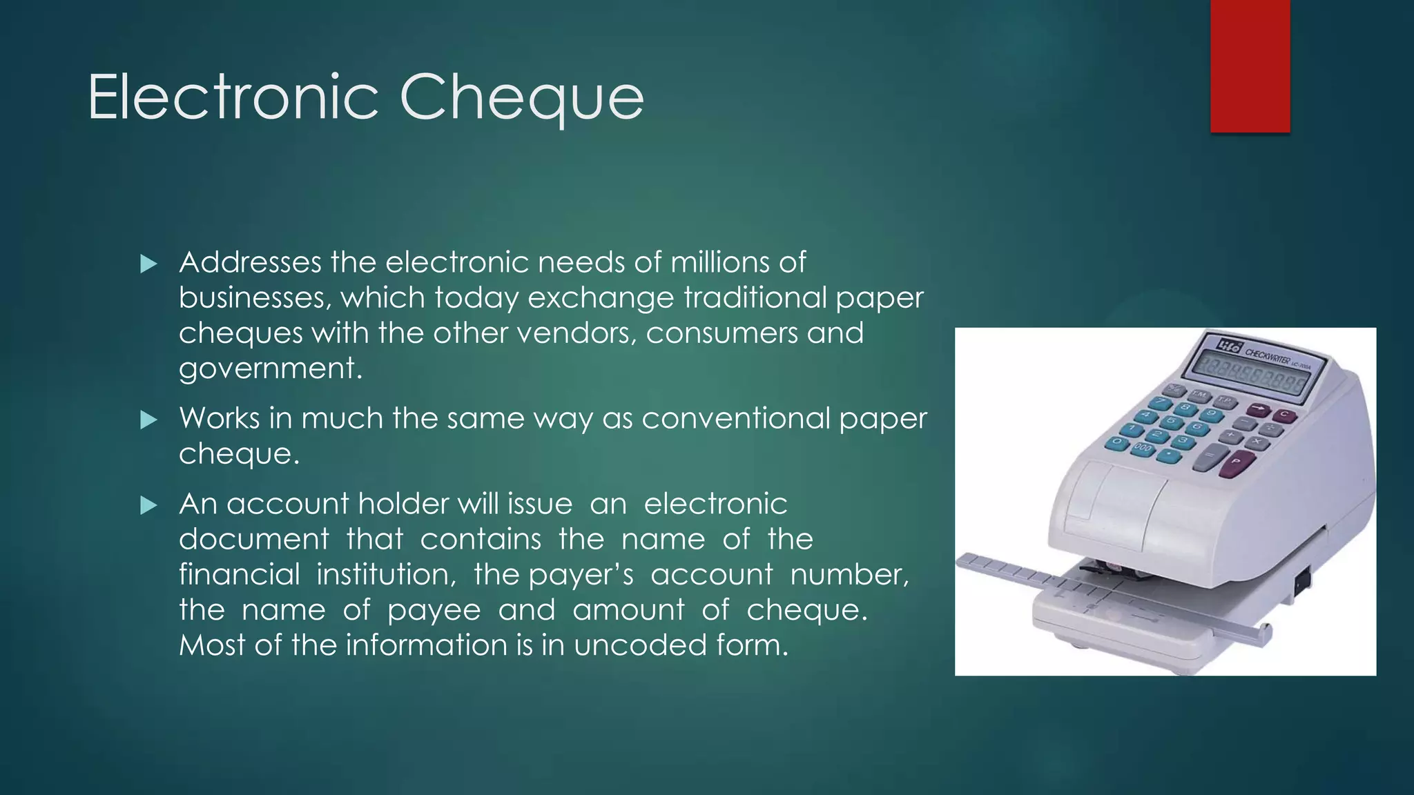 Electronic Cheque


Addresses the electronic needs of millions of
businesses, which today exchange traditional paper
cheques with the other vendors, consumers and
government.



Works in much the same way as conventional paper
cheque.



An account holder will issue an electronic
document that contains the name of the
financial institution, the payer’s account number,
the name of payee and amount of cheque.
Most of the information is in uncoded form.

 