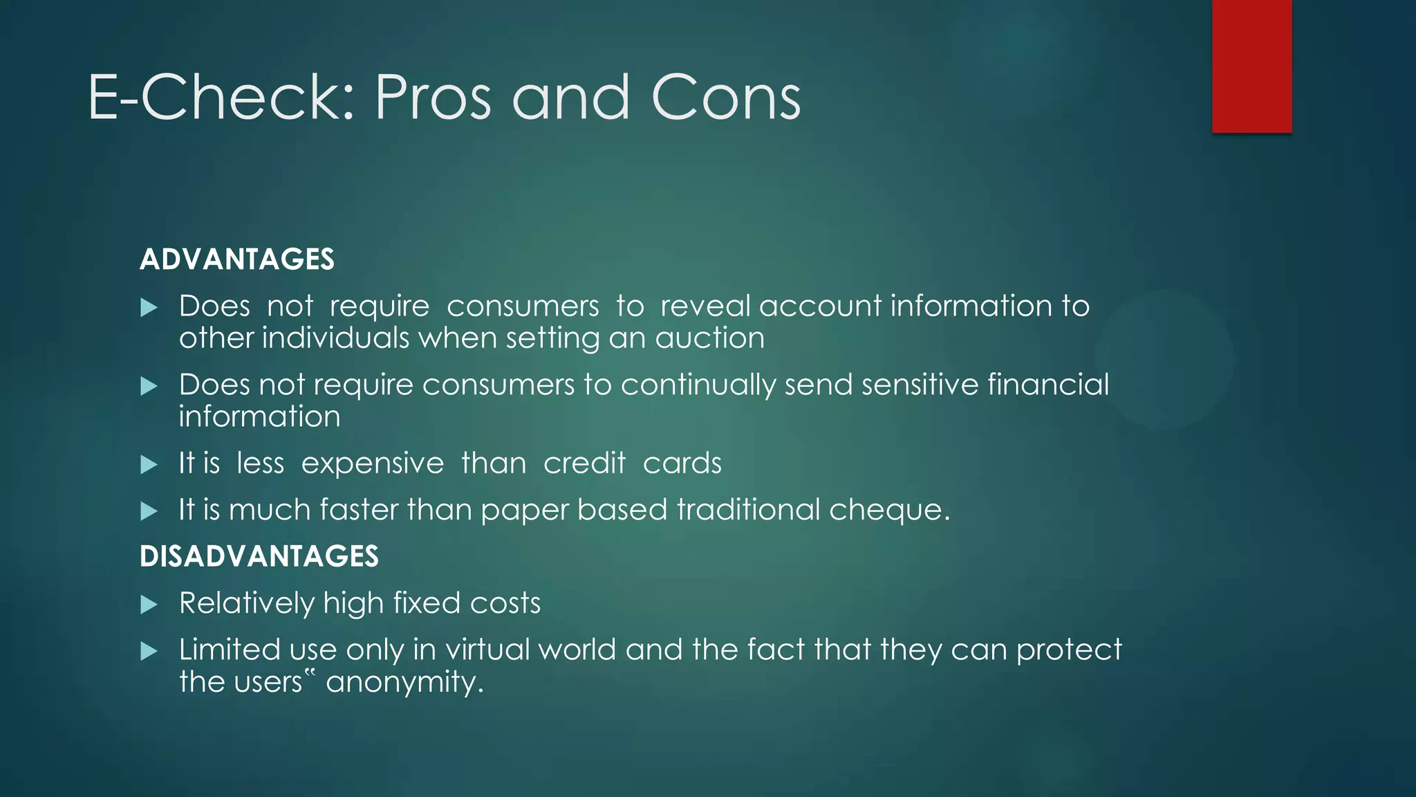 E-Check: Pros and Cons
ADVANTAGES


Does not require consumers to reveal account information to
other individuals when setting an auction



Does not require consumers to continually send sensitive financial
information



It is less expensive than credit cards



It is much faster than paper based traditional cheque.

DISADVANTAGES


Relatively high fixed costs



Limited use only in virtual world and the fact that they can protect
the users‟ anonymity.

 