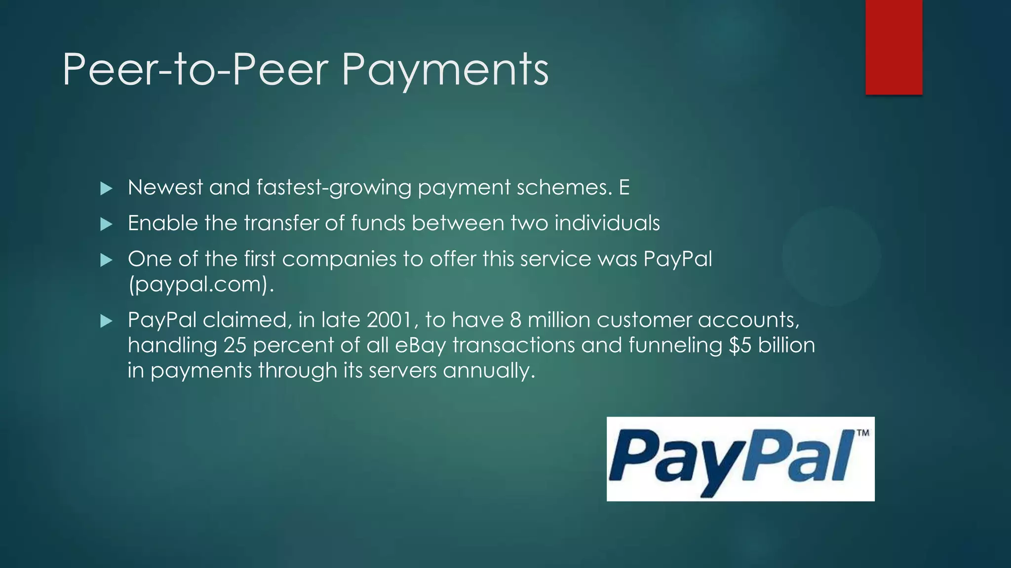 Peer-to-Peer Payments


Newest and fastest-growing payment schemes. E



Enable the transfer of funds between two individuals



One of the first companies to offer this service was PayPal
(paypal.com).



PayPal claimed, in late 2001, to have 8 million customer accounts,
handling 25 percent of all eBay transactions and funneling $5 billion
in payments through its servers annually.

 