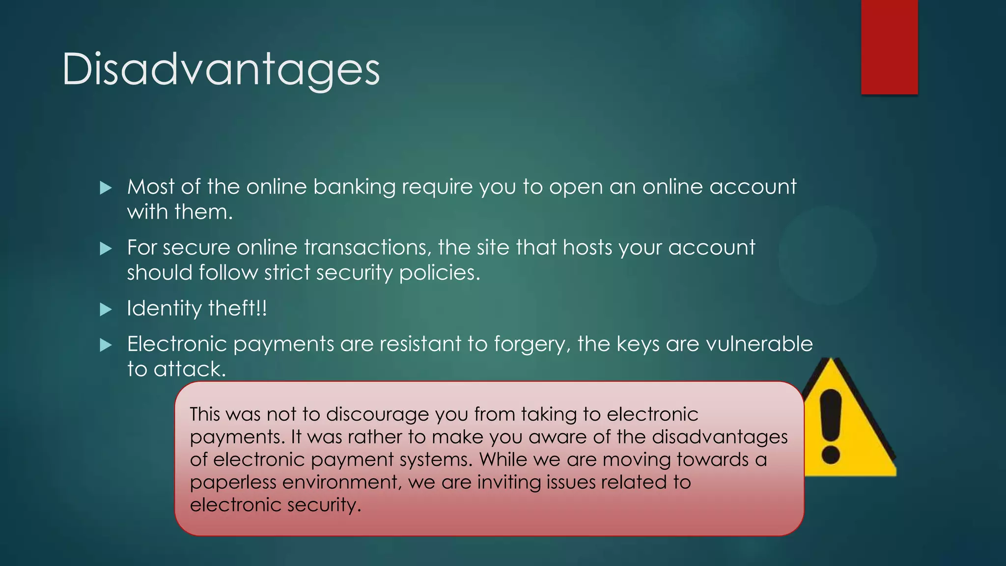 Disadvantages


Most of the online banking require you to open an online account
with them.



For secure online transactions, the site that hosts your account
should follow strict security policies.



Identity theft!!



Electronic payments are resistant to forgery, the keys are vulnerable
to attack.
This was not to discourage you from taking to electronic
payments. It was rather to make you aware of the disadvantages
of electronic payment systems. While we are moving towards a
paperless environment, we are inviting issues related to
electronic security.

 