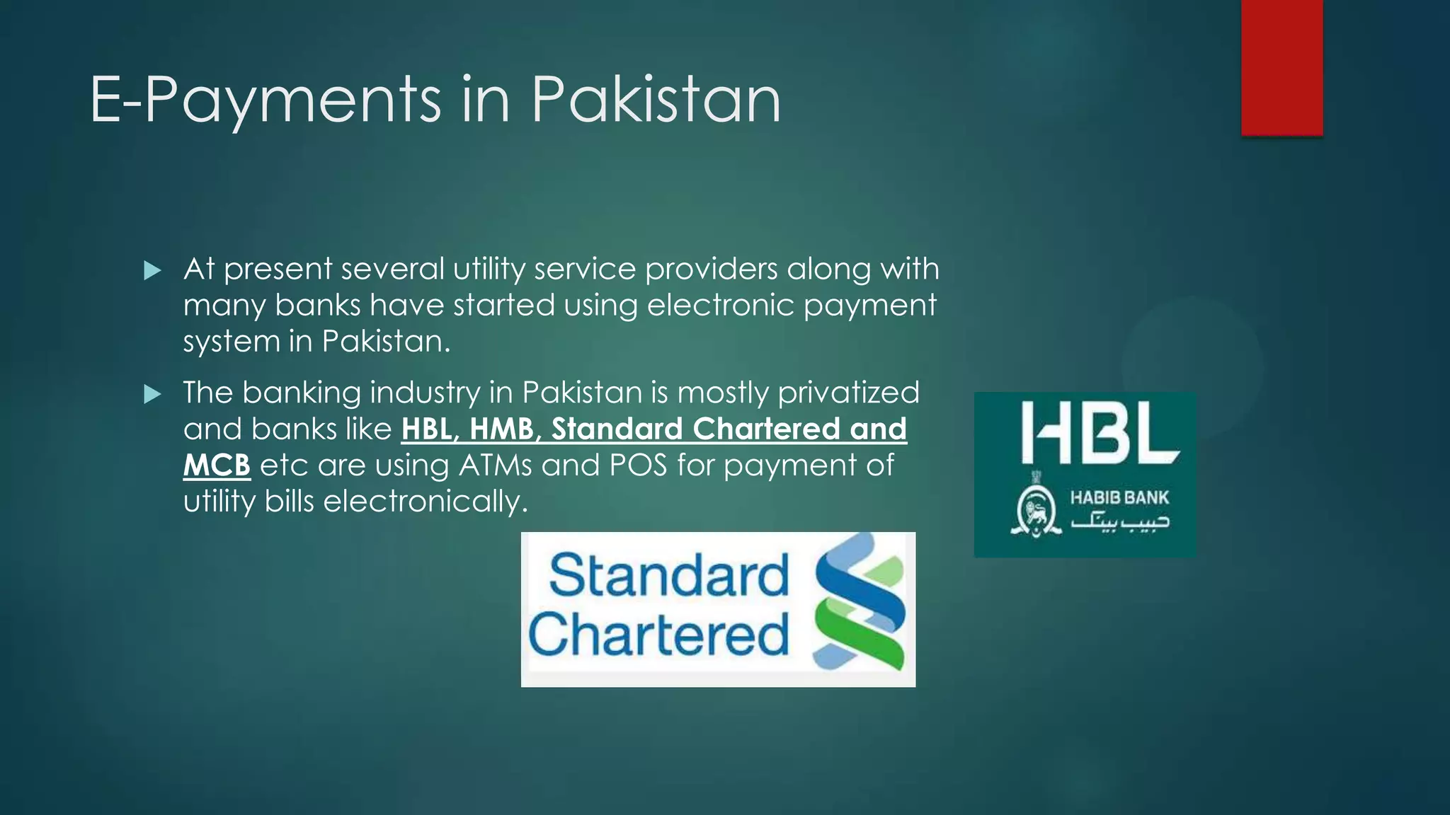 E-Payments in Pakistan


At present several utility service providers along with
many banks have started using electronic payment
system in Pakistan.



The banking industry in Pakistan is mostly privatized
and banks like HBL, HMB, Standard Chartered and
MCB etc are using ATMs and POS for payment of
utility bills electronically.

 