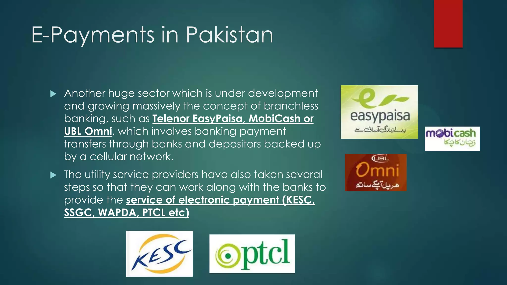 E-Payments in Pakistan


Another huge sector which is under development
and growing massively the concept of branchless
banking, such as Telenor EasyPaisa, MobiCash or
UBL Omni, which involves banking payment
transfers through banks and depositors backed up
by a cellular network.



The utility service providers have also taken several
steps so that they can work along with the banks to
provide the service of electronic payment (KESC,
SSGC, WAPDA, PTCL etc)

 