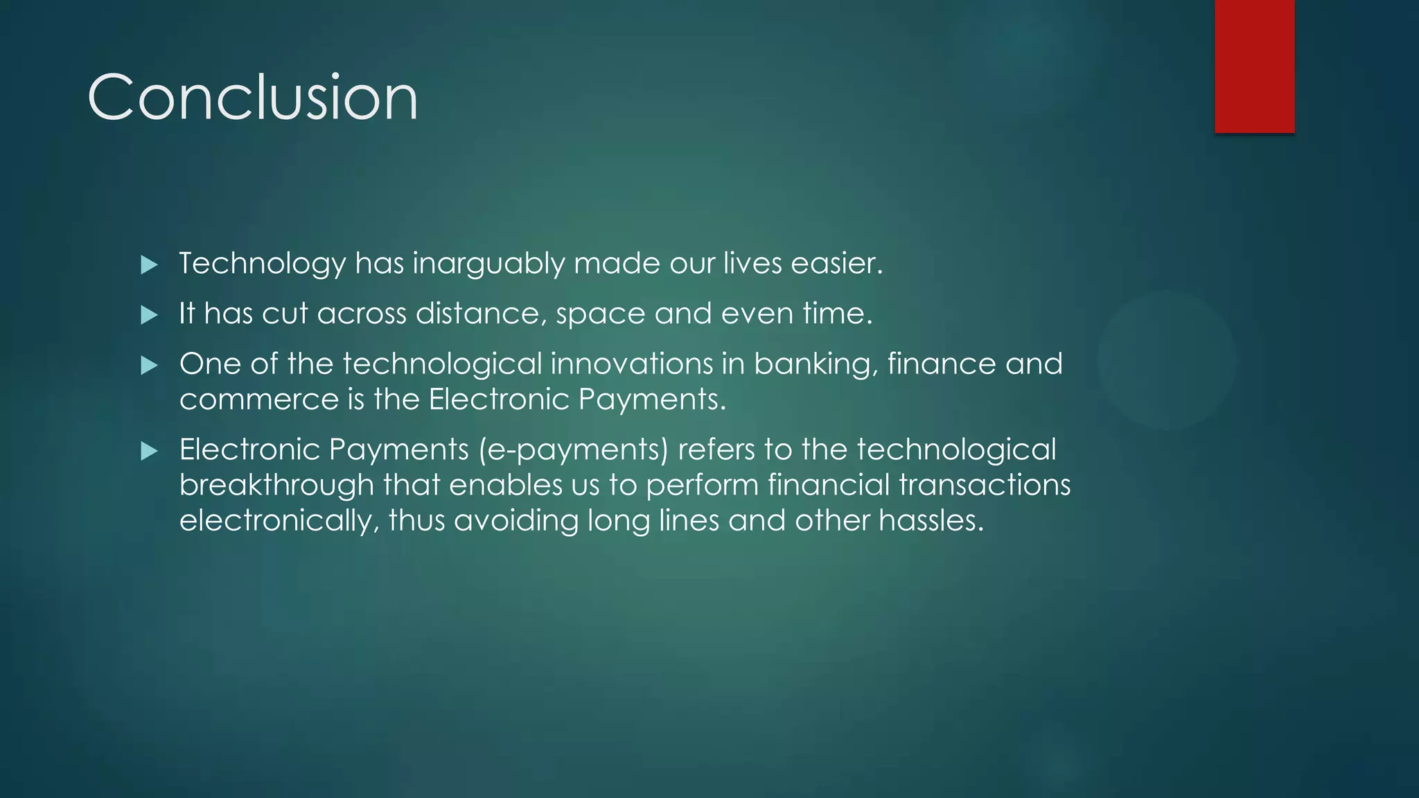 Conclusion


Technology has inarguably made our lives easier.



It has cut across distance, space and even time.



One of the technological innovations in banking, finance and
commerce is the Electronic Payments.



Electronic Payments (e-payments) refers to the technological
breakthrough that enables us to perform financial transactions
electronically, thus avoiding long lines and other hassles.

 