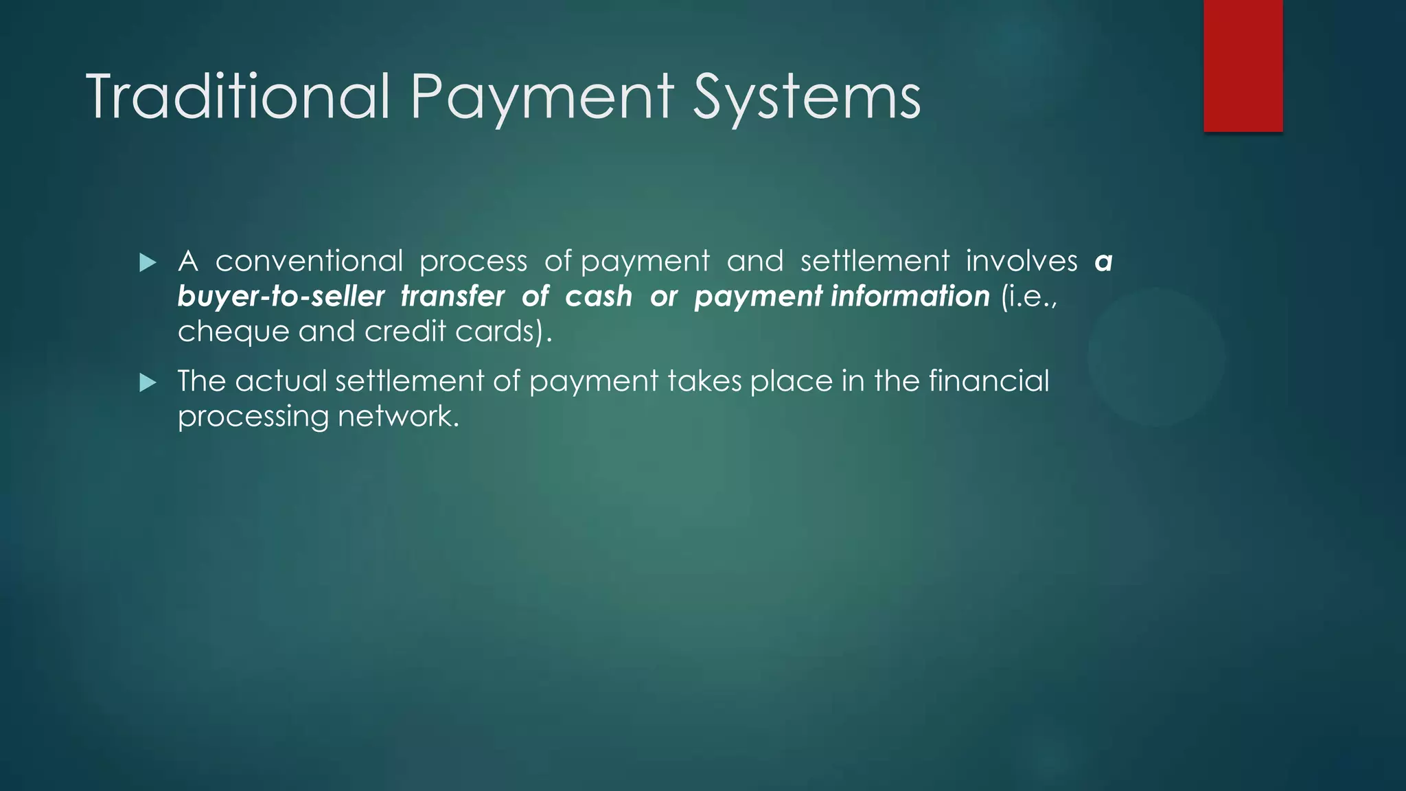 Traditional Payment Systems


A conventional process of payment and settlement involves a
buyer-to-seller transfer of cash or payment information (i.e.,
cheque and credit cards).



The actual settlement of payment takes place in the financial
processing network.

 