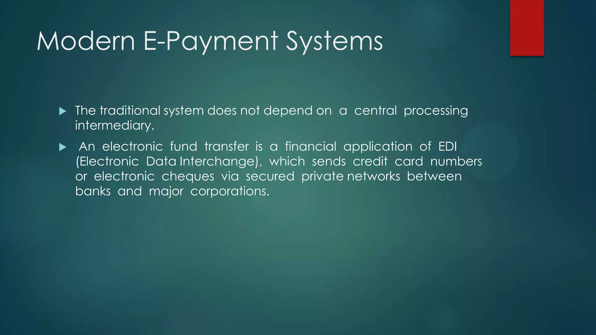 Modern E-Payment Systems


The traditional system does not depend on a central processing
intermediary.



An electronic fund transfer is a financial application of EDI
(Electronic Data Interchange), which sends credit card numbers
or electronic cheques via secured private networks between
banks and major corporations.

 