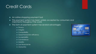 Credit Cards
An online shopping payment tool
 This payment system has been widely accepted by consumers and
merchants throughout the world
 This form of payment system has several advantages:




Privacy



Integrity



Compatibility



Good transaction efficiency



Acceptability



Convenience



Mobility



Low financial risk



Anonymity

 