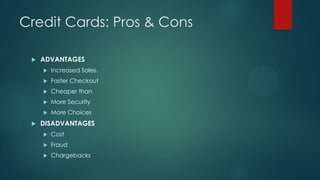 Credit Cards: Pros & Cons


ADVANTAGES



Faster Checkout



Cheaper than



More Security





Increased Sales.

More Choices

DISADVANTAGES


Cost



Fraud



Chargebacks

 
