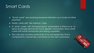 Smart Cards


“Smart cards‟ are receiving renewed attention as a mode of online
payment



Plastic cards with the memory chips



In some cases, with microprocessors embedded in them so as to
serve as storage devices for much greater information than credit
cards with inbuilt transaction processing capability.



This card also contains some kinds of an encrypted key that is
compared to a secret key contained on the user’s processor.

 
