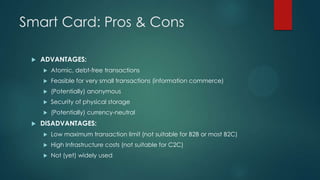 Smart Card: Pros & Cons


ADVANTAGES:



Feasible for very small transactions (information commerce)



(Potentially) anonymous



Security of physical storage





Atomic, debt-free transactions

(Potentially) currency-neutral

DISADVANTAGES:


Low maximum transaction limit (not suitable for B2B or most B2C)



High Infrastructure costs (not suitable for C2C)



Not (yet) widely used

 