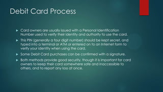 Debit Card Process


Card owners are usually issued with a Personal Identification
Number used to verify their identity and authority to use the card.



This PIN (generally a four digit number) should be kept secret, and
typed into a terminal or ATM or entered on to an Internet form to
verify your identity when using the card.



Some Debit Card purchases can be confirmed with a signature.



Both methods provide good security, though it is important for card
owners to keep their card somewhere safe and inaccessible to
others, and to report any loss at once.

 