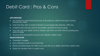 Debit Card : Pros & Cons
ADVANTAGES


Accepted by merchants because of its easiness, safety and quick money
transaction utility



One time fee with no extra interests or surcharges like late fee, APR, etc.



A debit card can be used at anywhere, anytime for any buying.



You can use your debit card to obtain cash from an ATM without paying any
extra charge



Anyone who has bank account can obtain a debit card.

DISADVANTAGES


Overdraft charges.



Non-sufficient funds or over-limit fee.



Some countries does not offer much security on a debit card than credit card



Easier for hackers than a credit card.

 