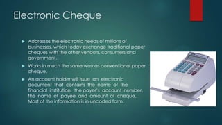 Electronic Cheque


Addresses the electronic needs of millions of
businesses, which today exchange traditional paper
cheques with the other vendors, consumers and
government.



Works in much the same way as conventional paper
cheque.



An account holder will issue an electronic
document that contains the name of the
financial institution, the payer’s account number,
the name of payee and amount of cheque.
Most of the information is in uncoded form.

 