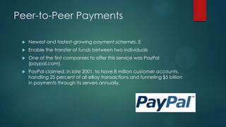 Peer-to-Peer Payments


Newest and fastest-growing payment schemes. E



Enable the transfer of funds between two individuals



One of the first companies to offer this service was PayPal
(paypal.com).



PayPal claimed, in late 2001, to have 8 million customer accounts,
handling 25 percent of all eBay transactions and funneling $5 billion
in payments through its servers annually.

 