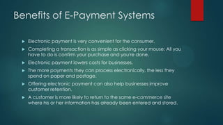 Benefits of E-Payment Systems


Electronic payment is very convenient for the consumer.



Completing a transaction is as simple as clicking your mouse: All you
have to do is confirm your purchase and you're done.



Electronic payment lowers costs for businesses.



The more payments they can process electronically, the less they
spend on paper and postage.



Offering electronic payment can also help businesses improve
customer retention.



A customer is more likely to return to the same e-commerce site
where his or her information has already been entered and stored.

 