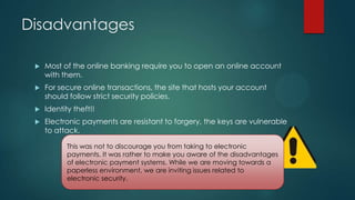 Disadvantages


Most of the online banking require you to open an online account
with them.



For secure online transactions, the site that hosts your account
should follow strict security policies.



Identity theft!!



Electronic payments are resistant to forgery, the keys are vulnerable
to attack.
This was not to discourage you from taking to electronic
payments. It was rather to make you aware of the disadvantages
of electronic payment systems. While we are moving towards a
paperless environment, we are inviting issues related to
electronic security.

 