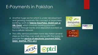 E-Payments in Pakistan


Another huge sector which is under development
and growing massively the concept of branchless
banking, such as Telenor EasyPaisa, MobiCash or
UBL Omni, which involves banking payment
transfers through banks and depositors backed up
by a cellular network.



The utility service providers have also taken several
steps so that they can work along with the banks to
provide the service of electronic payment (KESC,
SSGC, WAPDA, PTCL etc)

 