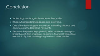 Conclusion


Technology has inarguably made our lives easier.



It has cut across distance, space and even time.



One of the technological innovations in banking, finance and
commerce is the Electronic Payments.



Electronic Payments (e-payments) refers to the technological
breakthrough that enables us to perform financial transactions
electronically, thus avoiding long lines and other hassles.

 