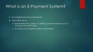What is an E-Payment System?


An integral part of e-commerce.



Can either be a:


Simple electronic version of existing payment systems such as
cheques and credit cards



Or, based on the digital currency technology

 
