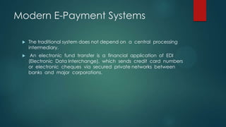 Modern E-Payment Systems


The traditional system does not depend on a central processing
intermediary.



An electronic fund transfer is a financial application of EDI
(Electronic Data Interchange), which sends credit card numbers
or electronic cheques via secured private networks between
banks and major corporations.

 
