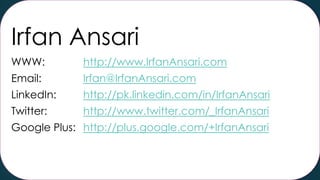 Irfan Ansari
WWW:

http://www.IrfanAnsari.com

Email:

Irfan@IrfanAnsari.com

LinkedIn:

http://pk.linkedin.com/in/IrfanAnsari

Twitter:

http://www.twitter.com/_IrfanAnsari

Google Plus: http://plus.google.com/+IrfanAnsari

 