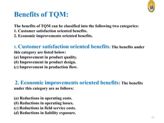 Benefits of TQM:
The benefits of TQM can be classified into the following two categories:
1. Customer satisfaction oriented benefits.
2. Economic improvements oriented benefits.
1. Customer satisfaction oriented
this category are listed below:
(a) Improvement in product quality.
(b) Improvement in product design.
(c) Improvement in production flow.

benefits: The benefits under

2. Economic improvements oriented benefits: The benefits
under this category are as follows:
(a) Reductions in operating costs.
(b) Reductions in operating losses.
(c) Reductions in field service costs.
(d) Reductions in liability exposure.
17

 