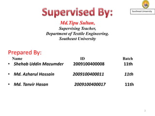 Southeast University

Md.Tipu Sultan,
Supervising Teacher,
Department of Textile Engineering.
Southeast University

Prepared By:
Name

ID

Batch

• Shehab Uddin Mazumder

2009100400008

11th

• Md. Azharul Hossain

2009100400011

11th

• Md. Tanvir Hasan

2009100400017

11th

2

 