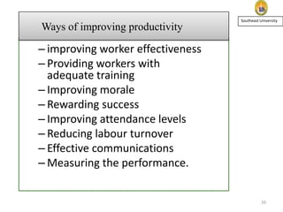 Ways of improving productivity

Southeast University

– improving worker effectiveness
– Providing workers with
adequate training
– Improving morale
– Rewarding success
– Improving attendance levels
– Reducing labour turnover
– Effective communications
– Measuring the performance.

20

 