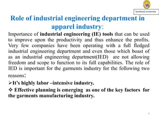 Southeast University

Role of industrial engineering department in
apparel industry:
Importance of industrial engineering (IE) tools that can be used
to improve upon the productivity and thus enhance the profits.
Very few companies have been operating with a full fledged
industrial engineering department and even those which boast of
as an industrial engineering department(IED) are not allowing
freedom and scope to function to its full capabilities. The role of
IED is important for the garments industry for the following two
reasons:
It’s highly labor –intensive industry.
 Effective planning is emerging as one of the key factors for
the garments manufacturing industry.

4

 