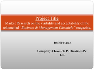 Bashir Hasan
Company: Chronicle Publications Pvt.
Ltd.
Project Title
Market Research on the visibility and acceptability of the
relaunched “Business & Management Chronicle” magazine.
 