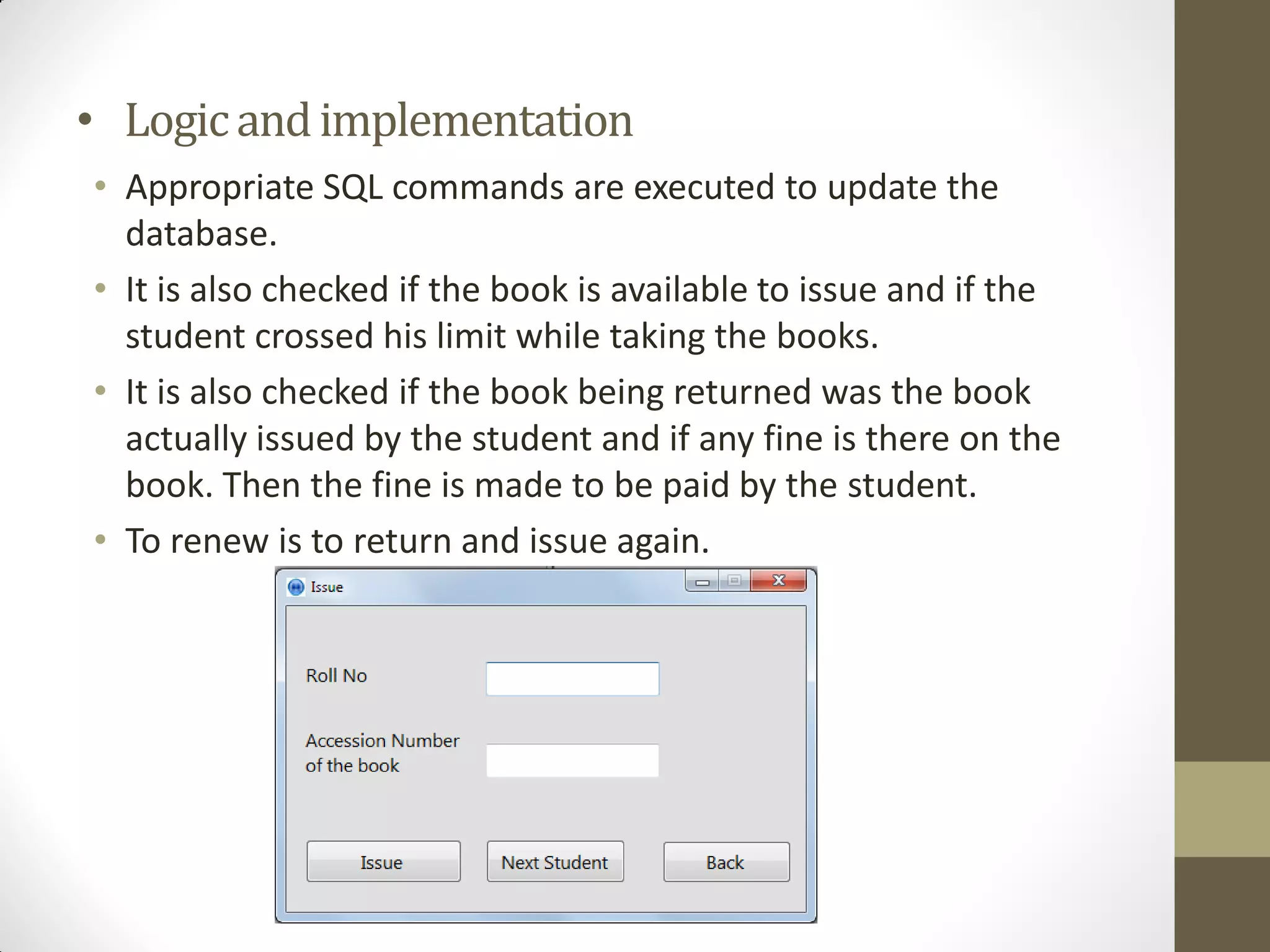 • Logicandimplementation
• Appropriate SQL commands are executed to update the
database.
• It is also checked if the book is available to issue and if the
student crossed his limit while taking the books.
• It is also checked if the book being returned was the book
actually issued by the student and if any fine is there on the
book. Then the fine is made to be paid by the student.
• To renew is to return and issue again.
 