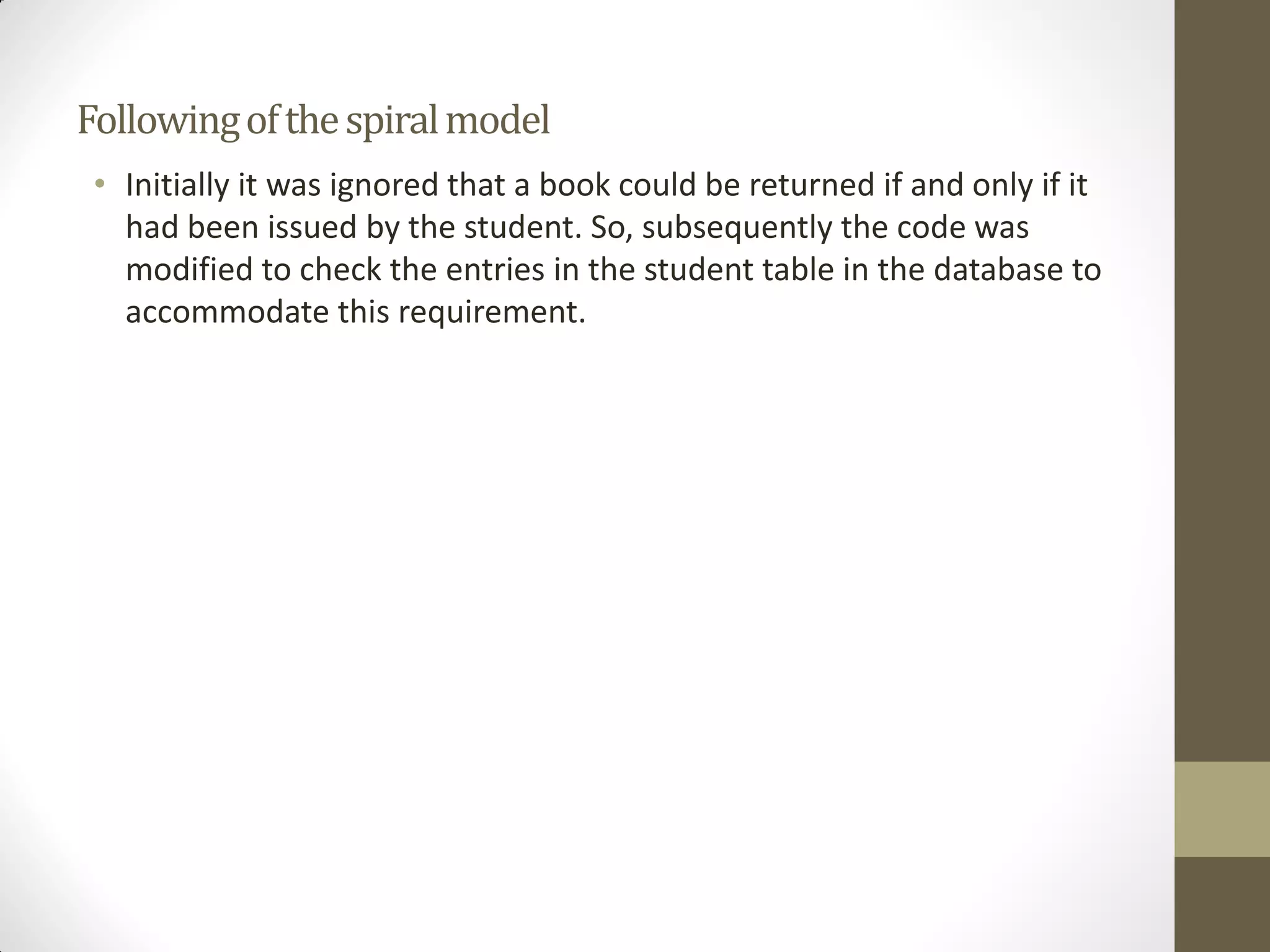 Followingofthespiralmodel
• Initially it was ignored that a book could be returned if and only if it
had been issued by the student. So, subsequently the code was
modified to check the entries in the student table in the database to
accommodate this requirement.
 
