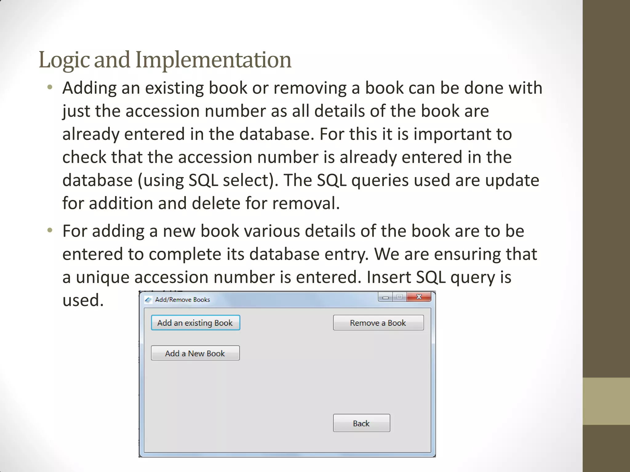 LogicandImplementation
• Adding an existing book or removing a book can be done with
just the accession number as all details of the book are
already entered in the database. For this it is important to
check that the accession number is already entered in the
database (using SQL select). The SQL queries used are update
for addition and delete for removal.
• For adding a new book various details of the book are to be
entered to complete its database entry. We are ensuring that
a unique accession number is entered. Insert SQL query is
used.
 