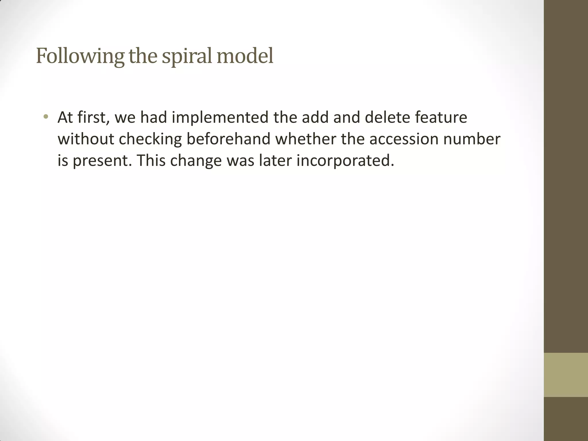 Followingthespiralmodel
• At first, we had implemented the add and delete feature
without checking beforehand whether the accession number
is present. This change was later incorporated.
 